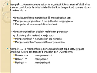    mempeR-…-kan (umumnya apitan ini m,bentuk k.kerja transitif aktif drpd
    k. nama dan k.kerja. Ia tidak boleh diimbuhkan dengan k.adj dan membawa
    2 makna iaitu:-

    - Makna kausatif iaitu menjadikan @ menyebabkan spt:-
       Mempertanggungjawabkan = menjadikan bertanggungjawab.
       Memperhentikan = menyebabkan berhenti


    - Makna menyebabkan org lain melakukan perbuatan
      yg t,kandung dlm maksud k.kerja spt:-
       Memperkenalkan = menyebabkan org mengenal
       Mempertontonkan = menyebabkan org menonton

   mempeR-…-i ( membentuk k. kerja transitif aktif drpd kata2 yg pada
    umumnya k.kerja tak transitif berawalan beR-. Contohnya:-
      Bersenjata=        mempersenjatai
      Belajar =          mempelajari
      Beringat =         memperingati
 