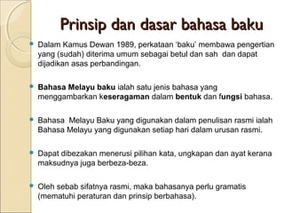 Prinsip dan dasar bahasa baku
   Dalam Kamus Dewan 1989, perkataan ‘baku’ membawa pengertian
    yang (sudah) diterima umum sebagai betul dan sah dan dapat
    dijadikan asas perbandingan.

   Bahasa Melayu baku ialah satu jenis bahasa yang
    menggambarkan keseragaman dalam bentuk dan fungsi bahasa.

   Bahasa Melayu Baku yang digunakan dalam penulisan rasmi ialah
    Bahasa Melayu yang digunakan setiap hari dalam urusan rasmi.

   Dapat dibezakan menerusi pilihan kata, ungkapan dan ayat kerana
    maksudnya juga berbeza-beza.

   Oleh sebab sifatnya rasmi, maka bahasanya perlu gramatis
    (mematuhi peraturan dan prinsip berbahasa).
 