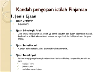 Kaedah pengejaan istilah Pinjaman
1. Jenis Ejaan
a.       Ejaan Grafemik
          Ejaan rumi


a.       Ejaan Etimologi / Asal
          Jika timbul kekaburan spt istilah yg sama sebutan dan ejaan spt media massa,
           kedua-dua s dikekalkan dalam massa supaya tidak timbul kekeliruan dengan
           masa.


a.       Ejaan Transliterasi
          Contoh transliterasi Arab : bismillahirrahmanirrahim.


a.       Ejaan Transkripsi
          Istilah asing yang diserapkan ke dalam bahasa Melayu tanpa diterjemahkan
           spt;
              bureau – biro
              police – polis
              ambulance - ambulans
 