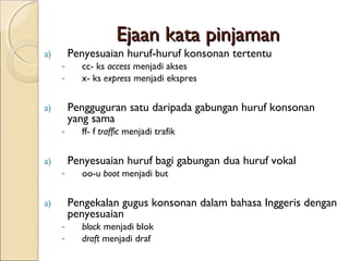 Ejaan kata pinjaman
a)       Penyesuaian huruf-huruf konsonan tertentu
     -     cc- ks access menjadi akses
     -     x- ks express menjadi ekspres


a)       Pengguguran satu daripada gabungan huruf konsonan
         yang sama
     -     ff- f traffic menjadi trafik


a)       Penyesuaian huruf bagi gabungan dua huruf vokal
     -     oo-u boot menjadi but


a)       Pengekalan gugus konsonan dalam bahasa Inggeris dengan
         penyesuaian
     -     block menjadi blok
     -     draft menjadi draf
 