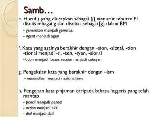 Samb…
e. Huruf g yang diucapkan sebagai [j] menurut sebutan BI
   ditulis sebagai g dan disebut sebagai [g] dalam BM
  - generation menjadi generasi
  - agent menjadi agen

f. Kata yang asalnya berakhir dengan –sion, -sional, -tion,
   -tional menjadi -si, -sen, -syen, -sional
  -lotion menjadi losen; section menjadi seksyen

g. Pengekalan kata yang berakhir dengan –ism
  - nationalism menjadi nasionalisme

h. Pengejaan kata pinjaman daripada bahasa Inggeris yang telah
   mantap
  - pencil menjadi pensel
  - action menjadi aksi
  - dial menjadi dail
 