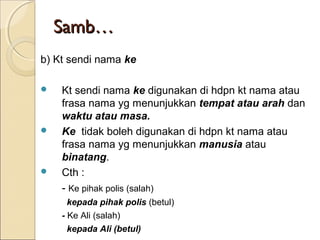 Samb…
b) Kt sendi nama ke

   Kt sendi nama ke digunakan di hdpn kt nama atau
    frasa nama yg menunjukkan tempat atau arah dan
    waktu atau masa.
   Ke tidak boleh digunakan di hdpn kt nama atau
    frasa nama yg menunjukkan manusia atau
    binatang.
   Cth :
    - Ke pihak polis (salah)
      kepada pihak polis (betul)
    - Ke Ali (salah)
      kepada Ali (betul)
 
