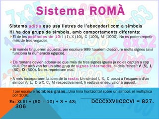 Sistema ROMÀ
Sistema aditiu que usa lletres de l’abecedari com a símbols
Hi ha dos grups de simbols, amb comportaments diferents:
El de les potències de 10: I (1), X (10), C (100), M (1000). No es poden repetir
 més de tres vegades

Si només tinguerem aquests, per escriure 999 hauriem d'escriure molts signes (així
 funciona la numeració egípcia).

Els romans devien adonar-se que més de tres signes iguals ja no es capten a cop
 d'ull. Per això van fer un altre grup de signes intermedis, el dels "cincs": V (5), L
 (50), D (500). No es repeteixen mai.

A més incorporaren la idea de la resta: Un símbol I, X, C posat a l'esquerra d'un
 simbol V, L, D o X, C, M respectivament, li restava el seu valor a aquest.

I per escriure nombres grans...Una línia horitzontal sobre un símbol, el multiplica
 por 1000.
Ex: XLIII = (50 – 10) + 3 = 43;                  DCCCXXVIICCCVI = 827.
   306
 