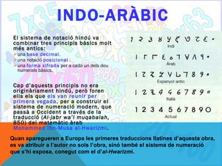 INDO- ARÀBIC
 El sistema de notació hindú va
 combinar tres principis bàsics molt
 més antics:
  una base decimal,
  una notació posicional i
  una forma xifrada per a cada un dels deu
   numerals bàsics.


 Cap d’aquests principis no era
 originàriament hindú, però foren
 ells els que els van reunir per
 primera vegada, per a construir el
 sistema de numeració modern, que
 passà a Occident a través de la
 traducció (Al-jabr wa’l muqabalah,
 850) del matemàtic àrab
 Mohammed Ibn-Musa al-Hwarizmi.
Quan aparegueren a Europa les primeres traduccions llatines d’aquesta obra,
es va atribuir a l’autor no sols l’obra, sinó també el sistema de numeració
que s’hi exposa, conegut com el d’al-Hwarizmi.
 