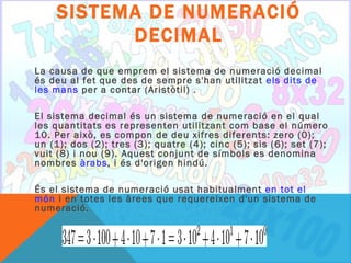 SISTEMA DE NUMERACIÓ
          DECIMAL
La causa de que emprem el sistema de numeració decimal
és deu al fet que des de sempre s'han utilitzat els dits de
les mans per a contar (Aristòtil) .

El sistema decimal és un sistema de numeració en el qual
les quantitats es representen utilitzant com base el número
10. Per això, es compon de deu xifres diferents: zero (0);
un (1); dos (2); tres (3); quatre (4); cinc (5); sis (6); set (7);
vuit (8) i nou (9). Aquest conjunt de símbols es denomina
nombres àrabs, i és d'origen hindú.

És el sistema de numeració usat habitualment en tot el
món i en totes les àrees que requereixen d'un sistema de
numeració.
 
