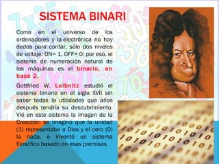 SISTEMA BINARI
Como en el universo de los
ordenadores y la electrónica no hay
dedos para contar, sólo dos niveles
de voltaje: ON= 1, OFF= 0; por eso, el
sistema de numeración natural de
las máquinas es el binario, en
base 2.
Gottfried W. Leibnitz estudió el
sistema binario en el siglo XVII sin
saber todas la utilidades que años
después tendría su descubrimiento.
Vió en este sistema la imagen de la
Creación: se imaginó que la unidad
(1) representaba a Dios y el cero (0)
la nada, e inventó un sistema
filosófico basado en esas premisas.
 