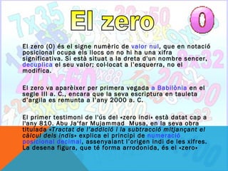 El zero (0) és el signe numèric de valor nul, que en notació
posicional ocupa els llocs on no hi ha una xifra
significativa. Si està situat a la dreta d'un nombre sencer,
decuplica el seu valor; col·locat a l’esquerra, no el
modifica.

El zero va aparèixer per primera vegada a Babilònia en el
segle III a. C., encara que la seva escriptura en tauleta
d’argila es remunta a l’any 2000 a. C.

El primer testimoni de l'ús del «zero indi» està datat cap a
l'any 810. Abu Ja‘far Mujammad Musa, en la seva obra
titulada «Tractat de l’addició i la subtracció mitjançant el
càlcul dels indis» explica el principi de numeració
posicional decimal, assenyalant l’origen indi de les xifres.
La desena figura, que té forma arrodonida, és el «zero»
 