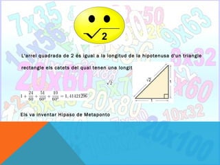 2
L'arrel quadrada de 2 és igual a la longitud de la hipotenusa d'un triangle

rectangle els catets del qual tenen una longitud 1.




Els va inventar Hipaso de Metaponto
 