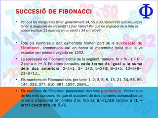 SUCCESIÓ DE FIBONACCI
•   Per què les margarides tenen generalment 34, 55 o 89 pètals? Per què les pinyes
    tenen 8 diagonals en un sentit i 13 en l'altre? Per què en el girasol de la foto es
    poden explicar 21 espirals en un sentit i 34 en l'altre?


• Tots els nombres a dalt esmentats formen part de la successió de
  Fibonacci, anomenada així en honor al matemàtic italià que la va
  estudiar per primera vegada en 1202.
• La successió de Fibonacci s'obté de la següent manera: fn = fn - 1 + fn -
  2 per a n >= 3. En altres paraules, cada terme és igual a la suma
  dels dos anteriors: 2=1+1; 3= 1+2; 5=2+3; 8=3+5; 13=5+8=;
  21=8+13...
• Els nombres de Fibonacci són, per tant: 1, 2, 3, 5, 8, 13, 21, 34, 55, 89,
  144, 233, 377, 610, 987, 1597, 2584...
• Els nombres de Fibonacci posseeixen diverses propietats. Potser una
  de les més curioses, és que el quocient de dos nombres consecutius de
  la sèrie s'aproxima al nombre d'or. Açò és: an+1/an tendeix a (1 +
  arrel quadrada de 5)/2
 