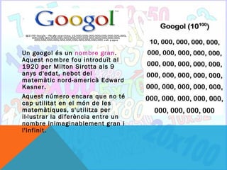 Un googol és un nombre gran.
Aquest nombre fou introduït al
1920 per Milton Sirotta als 9
anys d'edat, nebot del
matemàtic nord-americà Edward
Kasner.
Aquest número encara que no té
cap utilitat en el món de les
matemàtiques, s'utilitza per
il·lustrar la diferència entre un
nombre inimaginablement gran i
l'infinit.
 