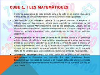 CUBE 1, I LES MATEMÀTIQUES
    El interés matemático de esta película salta a la vista en el mismo título de la
    misma. Entre los temas matemáticos que trata destacan los siguientes:
•   Codificación con números primos: A los pocos minutos de empezar la
    película aparecen los números primos como ejemplo de codificación de las
    habitaciones cúbicas. Afortunadamente uno de los personajes, Leaven, que es
    estudiante de matemáticas, descubre que no son unos números cualquiera, que
    tienen un sentido y encierran más información de la que en un principio
    sospechan.
•   Descomposición en factores primos: En la película vemos a un personaje
    autista, Kazan, el cuál tiene una habilidad asombrosa para saber los factores
    primos de un número “grande”, es decir, tiene la virtud de saber a priori si un
    número es primo ó no. A día de hoy no es tan fácil saber si un número es primo ó
    no, o al menos de saberlo en un periodo de tiempo razonable, por lo que este
    hecho se ha utilizado para la encriptación de datos. Sin embargo Kazan puede.
•   Geometría Tridimensional: En otra parte de la película se menciona
    explícitamente a Descartes, en particular, los ejes cartesianos. Pronto
    descubrirán que los cubos se mueven y se mueven siguiendo una determinada
    permutación que sorprendentemente esta codificada en los números que hay en
    cada puerta.
 