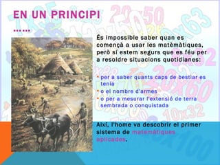 EN UN PRINCIPI
……
             És impossible saber quan es
             començà a usar les matèmàtiques,
             però sí estem segurs que es féu per
             a resoldre situacions quotidianes:

              per a saber quants caps de bestiar es
               tenia
              o el nombre d'armes
              o per a mesurar l'extensió de terra
               sembrada o conquistada


             Així, l'home va descobrir el primer
             sistema de matemàtiques
             aplicades.
 