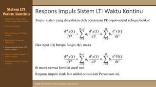 Respons Impuls Sistem LTI Waktu Kontinu
SINYAL DAN SISTEM: Analisis, Komputasi, dan Simulasi
Tinjau sistem yang dinyatakan oleh persamaan PD input-output sebagai berikut
𝑑𝑁
𝑦(𝑡)
𝑑𝑡𝑁
+ ෍
𝑖=0
𝑁−1
𝑎𝑖
𝑑𝑖
𝑦(𝑡)
𝑑𝑡𝑖
= ෍
𝑖=0
𝑀
𝑏𝑖
𝑑𝑖
𝑥(𝑡)
𝑑𝑡𝑖
Jika input x(t) berupa fungsi (t), maka
𝑑𝑁𝑦(𝑡)
𝑑𝑡𝑁 + ෍
𝑖=0
𝑁−1
𝑎𝑖
𝑑𝑖𝑦(𝑡)
𝑑𝑡𝑖
= ෍
𝑖=0
𝑀
𝑏𝑖
𝑑𝑖𝛿(𝑡)
𝑑𝑡𝑖
di mana semua kondisi awal nol.
Respons impuls tidak lain adalah solusi dari Persamaan ini.
Sistem LTI
Waktu Kontinu
1. Representasi Sinyal Waktu
Kontinu dalam Bentuk Impuls
2. Konvolusi Integral
3. Sifat-sifat Sistem LTI Waktu
Kontinu
4. Representasi Persamaan
Diferensial
6. Diagram Simulasi Sistem LTI
Waktu Kontinu
7. Kestabilan Sistem LTI Waktu
Kontinu
5. Respons Impuls Sistem LTI
Waktu Kontinu
 