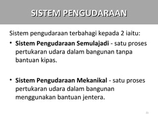 SISTEM PENGUDARAAN

Sistem pengudaraan terbahagi kepada 2 iaitu:
• Sistem Pengudaraan Semulajadi - satu proses
  pertukaran udara dalam bangunan tanpa
  bantuan kipas.

• Sistem Pengudaraan Mekanikal - satu proses
  pertukaran udara dalam bangunan
  menggunakan bantuan jentera.

                                               21
 