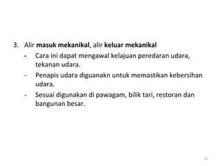 3. Alir masuk mekanikal, alir keluar mekanikal
   - Cara ini dapat mengawal kelajuan peredaran udara,
        tekanan udara.
   - Penapis udara diguanakn untuk memastikan kebersihan
        udara.
   - Sesuai digunakan di pawagam, bilik tari, restoran dan
        bangunan besar.




                                                             25
 