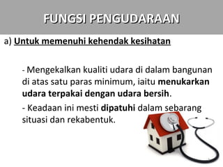 FUNGSI PENGUDARAAN
a) Untuk memenuhi kehendak kesihatan

   - Mengekalkan kualiti udara di dalam bangunan
   di atas satu paras minimum, iaitu menukarkan
   udara terpakai dengan udara bersih.
   - Keadaan ini mesti dipatuhi dalam sebarang
   situasi dan rekabentuk.


                                              3
 