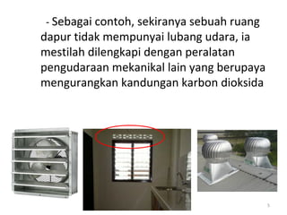 - Sebagai contoh, sekiranya sebuah ruang
dapur tidak mempunyai lubang udara, ia
mestilah dilengkapi dengan peralatan
pengudaraan mekanikal lain yang berupaya
mengurangkan kandungan karbon dioksida




                                           5
 