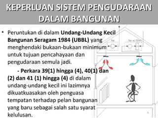 KEPERLUAN SISTEM PENGUDARAAN
       DALAM BANGUNAN
• Peruntukan di dalam Undang-Undang Kecil
  Bangunan Seragam 1984 (UBBL) yang
  menghendaki bukaan-bukaan minimum
  untuk tujuan pencahayaan dan
  pengudaraan semula jadi.
      - Perkara 39(1) hingga (4), 40(1) dan
  (2) dan 41 (1) hingga (4) di dalam
  undang-undang kecil ini lazimnya
  dikuatkuasakan oleh penguasa
  tempatan terhadap pelan bangunan
  yang baru sebagai salah satu syarat
  kelulusan.
                                              9
 