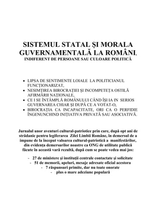 
 
 
 
 
 
 

SISTEMUL STATAL ȘI MORALA
GUVERNAMENTALĂ LA ROMÂNI,
INDIFERENT DE PERSOANE SAU CULOARE POLITICĂ
 
 

 LIPSA DE SENTIMENTE LOIALE LA POLITICIANUL
FUNCȚIONARIZAT,
 NESIMȚIREA BIROCRAȚIEI ȘI INCOMPETEȚA OSTILĂ
AFIRMĂRII NAȚIONALE,
 CE I SE ÎNTÂMPLĂ ROMÂNULUI CÂND ÎȘI IA IN SERIOS
GUVERNAREA CHIAR ȘI DUPĂ CE A VOTAT-O,
 BIROCRAȚIA CA INCAPACITATE, ORI CA O PERFIDIE
ÎNGENUNCHIND INIȚIATIVA PRIVATĂ SAU ASOCIATIVĂ.

Jurnalul unor aventuri cultural-patriotice prin care, după opt ani de
strădanie pentru legiferarea Zilei Limbii Române, în demersul de a
impune de la început valoarea cultural-patriotică a manifestărilor,
din evidența demersurilor noastre ca ONG de utilitate publică
făcute în această vară rezultă, după cum se poate vedea mai jos:
- 27 de ministere şi instituţii centrale contactate şi solicitate
- 51 de memorii, apeluri, mesaje adresate oficial acestora
- 7 răspunsuri primite, dar nu toate onorate
- plus o mare adeziune populară

 