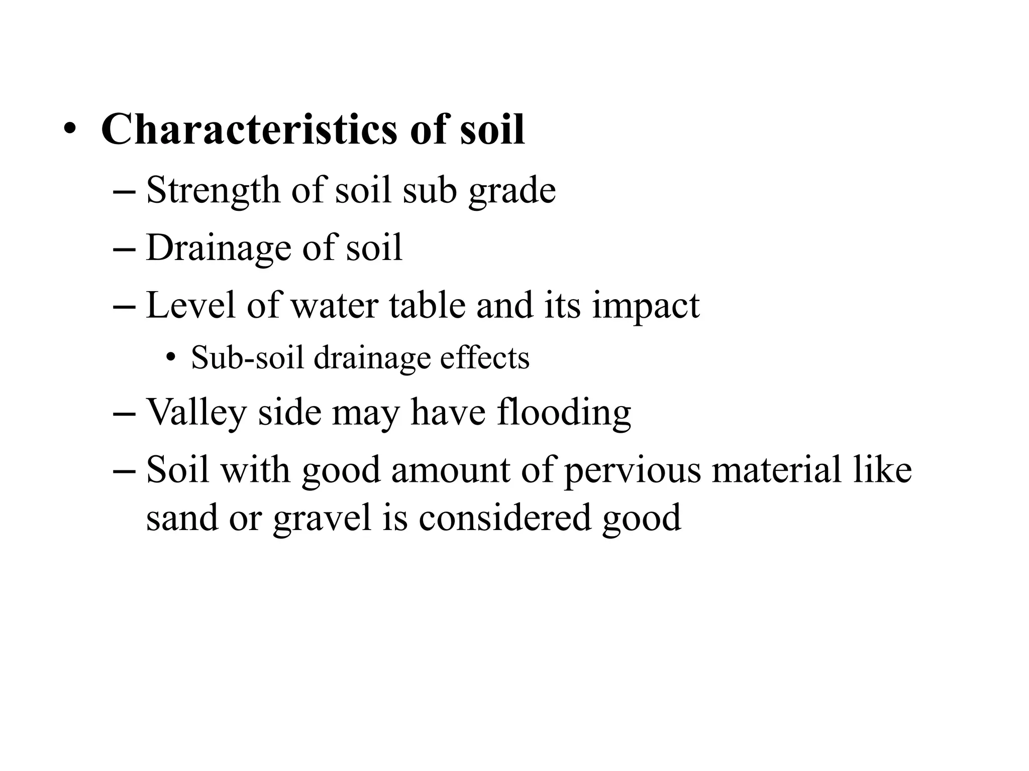 • Characteristics of soil
– Strength of soil sub grade
– Drainage of soil
– Level of water table and its impact
• Sub-soil drainage effects
– Valley side may have flooding
– Soil with good amount of pervious material like
sand or gravel is considered good
 