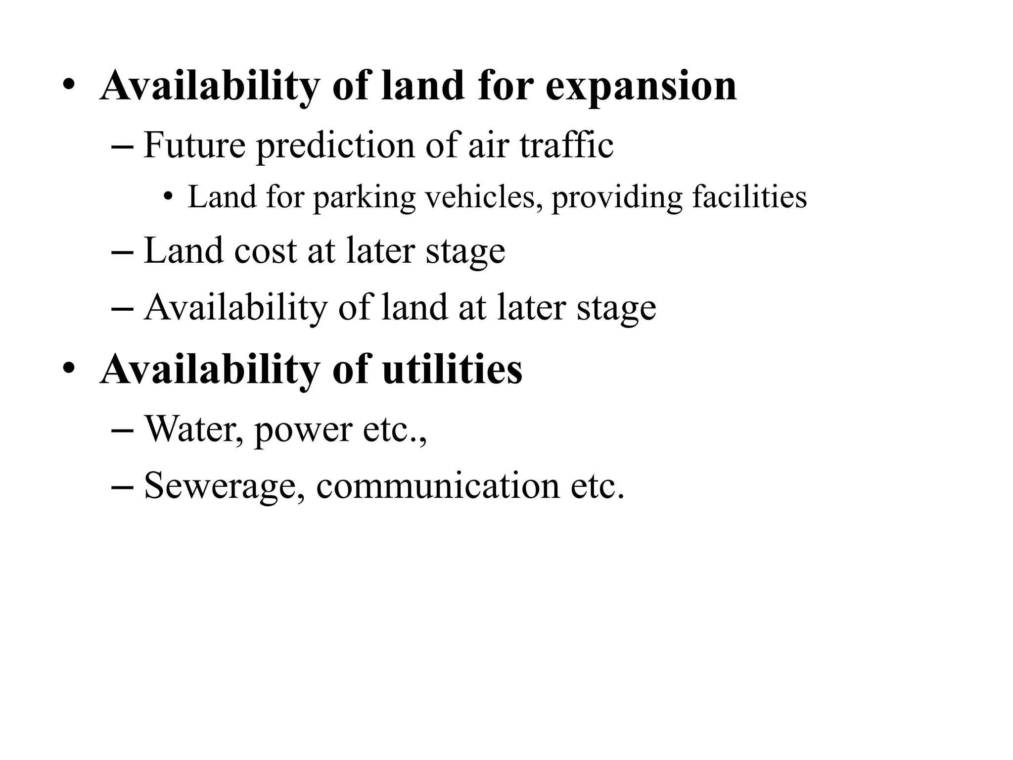 • Availability of land for expansion
– Future prediction of air traffic
• Land for parking vehicles, providing facilities
– Land cost at later stage
– Availability of land at later stage
• Availability of utilities
– Water, power etc.,
– Sewerage, communication etc.
 