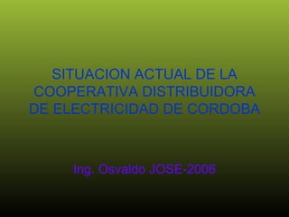 SITUACION ACTUAL DE LA COOPERATIVA DISTRIBUIDORA DE ELECTRICIDAD DE CORDOBA Ing. Osvaldo JOSE-2006 