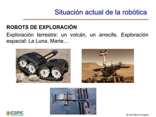 © 2014 Marco Singaña
Situación actual de la robótica
ROBOTS DE EXPLORACIÓN
Exploración terrestre: un volcán, un arrecife. Exploración
espacial: La Luna, Marte…
 