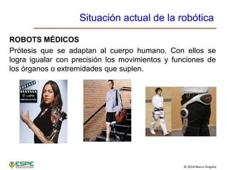 © 2014 Marco Singaña
Situación actual de la robótica
ROBOTS MÉDICOS
Prótesis que se adaptan al cuerpo humano. Con ellos se
logra igualar con precisión los movimientos y funciones de
los órganos o extremidades que suplen.
 