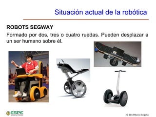 © 2014 Marco Singaña
Situación actual de la robótica
ROBOTS SEGWAY
Formado por dos, tres o cuatro ruedas. Pueden desplazar a
un ser humano sobre él.
 