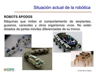 © 2014 Marco Singaña
Situación actual de la robótica
ROBOTS ÁPODOS
Máquinas que imitan el comportamiento de serpientes,
gusanos, caracoles y otros organismos vivos. No están
dotados de partes móviles diferenciadas de su tronco.
 