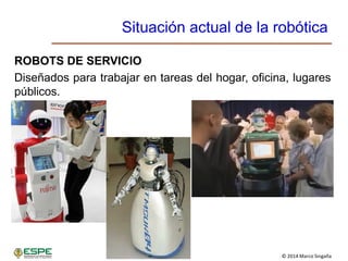 © 2014 Marco Singaña
Situación actual de la robótica
ROBOTS DE SERVICIO
Diseñados para trabajar en tareas del hogar, oficina, lugares
públicos.
 