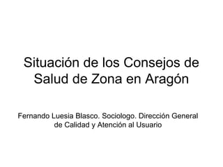 Situación de los Consejos de 
Salud de Zona en Aragón 
Fernando Luesia Blasco. Sociologo. Dirección General 
de Calidad y Atención al Usuario 
 