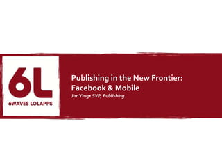 Publishing in the New Frontier:
Facebook & Mobile
Jim Ying• SVP, Publishing
 
