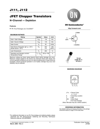© Semiconductor Components Industries, LLC, 2006
March, 2006 − Rev. 2
1 Publication Order Number:
J111/D
J111, J112
JFET Chopper Transistors
N−Channel — Depletion
Features
• Pb−Free Packages are Available*
MAXIMUM RATINGS
Rating Symbol Value Unit
Drain−Gate Voltage VDG −35 Vdc
Gate−Source Voltage VGS −35 Vdc
Gate Current IG 50 mAdc
Total Device Dissipation @ TA = 25°C
Derate above = 25°C
PD 350
2.8
mW
mW/°C
Lead Temperature TL 300 °C
Operating and Storage Junction
Temperature Range
TJ, Tstg −65 to +150 °C
Maximum ratings are those values beyond which device damage can occur.
Maximum ratings applied to the device are individual stress limit values (not
normal operating conditions) and are not valid simultaneously. If these limits are
exceeded, device functional operation is not implied, damage may occur and
reliability may be affected.
*For additional information on our Pb−Free strategy and soldering details, please
download the ON Semiconductor Soldering and Mounting Techniques
Reference Manual, SOLDERRM/D.
MARKING DIAGRAM
http://onsemi.com
TO−92
CASE 29−11
STYLE 51
2
3
J11x
AYWW G
G
1 DRAIN
2 SOURCE
3
GATE
See detailed ordering and shipping information in the package
dimensions section on page 2 of this data sheet.
ORDERING INFORMATION
J11x = Device Code
x = 1 or 2
A = Assembly Location
Y = Year
WW = Work Week
G = Pb−Free Package
(Note: Microdot may be in either location)
 