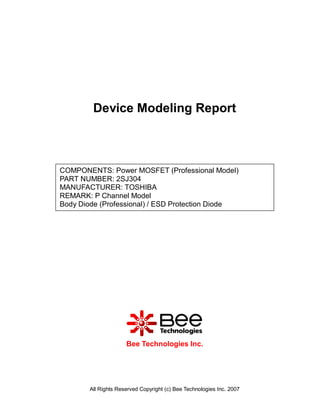 Device Modeling Report



COMPONENTS: Power MOSFET (Professional Model)
PART NUMBER: 2SJ304
MANUFACTURER: TOSHIBA
REMARK: P Channel Model
Body Diode (Professional) / ESD Protection Diode




                      Bee Technologies Inc.




        All Rights Reserved Copyright (c) Bee Technologies Inc. 2007
 