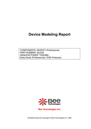 Device Modeling Report



    COMPONENTS: MOSFET (Professional)
    PART NUMBER: 2SJ334
    MANUFACTURER: TOSHIBA
    Body Diode (Professional) / ESD Protection




                         Bee Technologies Inc.

.

           All Rights Reserved Copyright (c) Bee Technologies Inc. 2006
 
