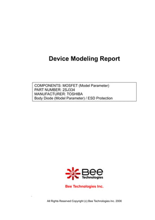 Device Modeling Report



    COMPONENTS: MOSFET (Model Parameter)
    PART NUMBER: 2SJ334
    MANUFACTURER: TOSHIBA
    Body Diode (Model Parameter) / ESD Protection




                         Bee Technologies Inc.

.

           All Rights Reserved Copyright (c) Bee Technologies Inc. 2006
 