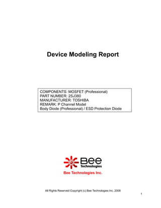 Device Modeling Report




COMPONENTS: MOSFET (Professional)
PART NUMBER: 2SJ380
MANUFACTURER: TOSHIBA
REMARK: P Channel Model
Body Diode (Professional) / ESD Protection Diode




                 Bee Technologies Inc.



   All Rights Reserved Copyright (c) Bee Technologies Inc. 2008
                                                                  1
 