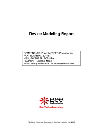 Device Modeling Report



COMPONENTS: Power MOSFET (Professional)
PART NUMBER: 2SJ438
MANUFACTURER: TOSHIBA
REMARK: P Channel Model
Body Diode (Professional) / ESD Protection Diode




                  Bee Technologies Inc.




    All Rights Reserved Copyright (c) Bee Technologies Inc. 2005
 