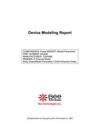 Device Modeling Report



COMPONENTS: Power MOSFET (Model Parameter)
PART NUMBER: 2SJ438
MANUFACTURER: TOSHIBA
REMARK: P Channel Model
Body Diode(Model Parameter) / ESD Protection Diode




                 Bee Technologies Inc.




   All Rights Reserved Copyright (c) Bee Technologies Inc. 2005
 