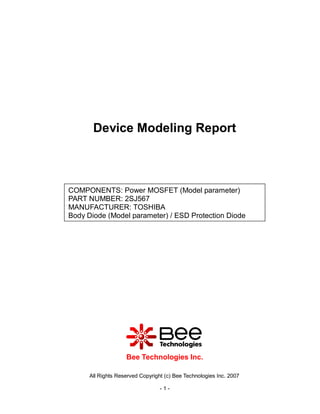 Device Modeling Report



COMPONENTS: Power MOSFET (Model parameter)
PART NUMBER: 2SJ567
MANUFACTURER: TOSHIBA
Body Diode (Model parameter) / ESD Protection Diode




                    Bee Technologies Inc.

      All Rights Reserved Copyright (c) Bee Technologies Inc. 2007

                                  -1-
 