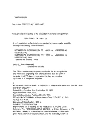 * GB785053 (A)
Description: GB785053 (A) ? 1957-10-23
Improvements in or relating to the production of alkylene oxide polymers
Description of GB785053 (A)
A high quality text as facsimile in your desired language may be available
amongst the following family members:
BE544935 (A) DE1109901 (B) FR1146098 (A) US2870099 (A)
US2870100 (A)
BE544935 (A) DE1109901 (B) FR1146098 (A) US2870099 (A)
US2870100 (A) less
Translate this text into Tooltip
[86][(1)__Select language]
Translate this text into
The EPO does not accept any responsibility for the accuracy of data
and information originating from other authorities than the EPO; in
particular, the EPO does not guarantee that they are complete,
up-to-date or fit for specific purposes.
(
Po EATEGN c W al Dc ATIDO S Tnwontors: EDWARD TEGGIN BORROWS and DAVID
GORDONSTEWART
Date of filing Complete Specification Dec 30, 1955.
Application Date Feb 4, 1955.
Complete Specification Published Oct 23, 1957.
785,05 t No 3455/55 Index at Acceptance:-Class 2 ( 5), R 27 K 2 C( 9:
10: 12), R 27 K 2 F.
International Classification: -C 08 g.
COMPLETE SPECIFICATION
Improvements in or relating to the Production of Alkylene Oxide
Polymers We, PETROCHEMICALS LIMITED, a British Company, of 170,
Piccadilly, London, W 1, do hereby declare the invention, for which we
pray that a patent may be grantedto us, and the method by which it is
 