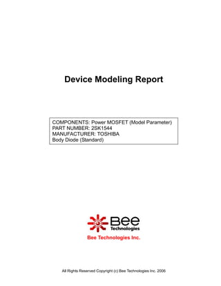 Device Modeling Report



COMPONENTS: Power MOSFET (Model Parameter)
PART NUMBER: 2SK1544
MANUFACTURER: TOSHIBA
Body Diode (Standard)




                 Bee Technologies Inc.




   All Rights Reserved Copyright (c) Bee Technologies Inc. 2006
 