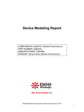 Device Modeling Report




COMPONENTS: MOSFET (Model Parameters)
PART NUMBER: 2SK2233
MANUFACTURER: TOSHIBA
REMARK: Body Diode (Model Parameters)




                Bee Technologies Inc.




   All Rights Reserved Copyright (C) Bee Technologies Inc. 2012
                                                                  1
 