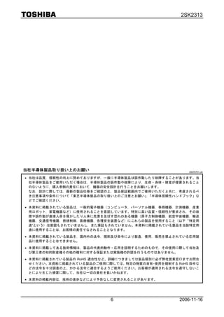 2SK2313




当社半導体製品取り扱い上のお願い                                     20070701-JA

• 当社は品質，信頼性の向上に努めておりますが，一般に半導体製品は誤作動したり故障することがあります。当
  社半導体製品をご使用いただく場合は，半導体製品の誤作動や故障により，生命・身体・財産が侵害されること
  のないように，購入者側の責任において，機器の安全設計を行うことをお願いします。
  なお，設計に際しては，最新の製品仕様をご確認の上，製品保証範囲内でご使用いただくと共に，考慮されるべ
  き注意事項や条件について「東芝半導体製品の取り扱い上のご注意とお願い」「半導体信頼性ハンドブック」な
                                     ，
  どでご確認ください。

• 本資料に掲載されている製品は，一般的電子機器（コンピュータ，パーソナル機器，事務機器，計測機器，産業
  用ロボット，家電機器など）に使用されることを意図しています。特別に高い品質・信頼性が要求され，その故
  障や誤作動が直接人命を脅かしたり人体に危害を及ぼす恐れのある機器（原子力制御機器，航空宇宙機器，輸送
  機器，交通信号機器，燃焼制御，医療機器，各種安全装置など）にこれらの製品を使用すること（以下“特定用
  途”という）は意図もされていませんし，また保証もされていません。本資料に掲載されている製品を当該特定用
  途に使用することは，お客様の責任でなされることとなります。

• 本資料に掲載されている製品を，国内外の法令，規則及び命令により製造，使用，販売を禁止されている応用製
  品に使用することはできません。

• 本資料に掲載してある技術情報は，製品の代表的動作・応用を説明するためのもので，その使用に際して当社及
  び第三者の知的財産権その他の権利に対する保証または実施権の許諾を行うものではありません。

• 本資料に掲載されている製品の RoHS 適合性など、詳細につきましては製品個別に必ず弊社営業窓口までお問合
  せください。本資料に掲載されている製品のご使用に際しては、特定の物質の含有･使用を規制する RoHS 指令な
  どの法令を十分調査の上、かかる法令に適合するようご使用ください。お客様が適用される法令を遵守しないこ
  とにより生じた損害に関して、当社は一切の責任を負いかねます。

• 本資料の掲載内容は，技術の進歩などにより予告なしに変更されることがあります。




                           6                     2006-11-16
 