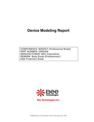 Device Modeling Report



COMPONENTS: MOSFET (Professional Model)
PART NUMBER: 2SK2409
MANUFACTURER: NEC Corporation
REMARK: Body Diode (Professional) /
ESD Protection Diode




                  Bee Technologies Inc.




       All Rights Reserved Copyright (c) Bee Technologies Inc. 2006
 