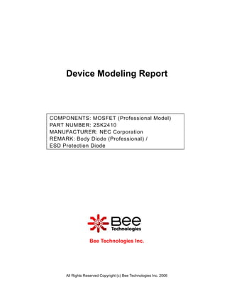 Device Modeling Report



COMPONENTS: MOSFET (Professional Model)
PART NUMBER: 2SK2410
MANUFACTURER: NEC Corporation
REMARK: Body Diode (Professional) /
ESD Protection Diode




                  Bee Technologies Inc.




     All Rights Reserved Copyright (c) Bee Technologies Inc. 2006
 