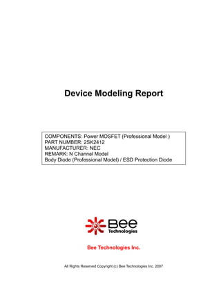 Device Modeling Report



COMPONENTS: Power MOSFET (Professional Model )
PART NUMBER: 2SK2412
MANUFACTURER: NEC
REMARK: N Channel Model
Body Diode (Professional Model) / ESD Protection Diode




                     Bee Technologies Inc.


        All Rights Reserved Copyright (c) Bee Technologies Inc. 2007
 