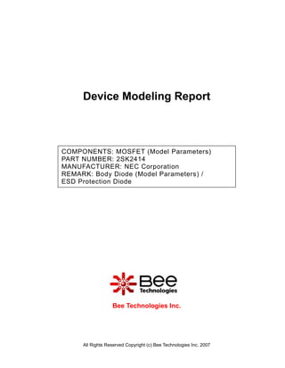 Device Modeling Report



COMPONENTS: MOSFET (Model Parameters)
PART NUMBER: 2SK2414
MANUFACTURER: NEC Corporation
REMARK: Body Diode (Model Parameters) /
ESD Protection Diode




                  Bee Technologies Inc.




     All Rights Reserved Copyright (c) Bee Technologies Inc. 2007
 