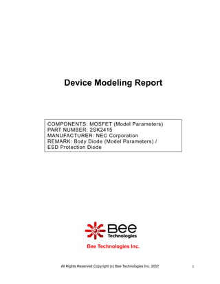 Device Modeling Report



COMPONENTS: MOSFET (Model Parameters)
PART NUMBER: 2SK2415
MANUFACTURER: NEC Corporation
REMARK: Body Diode (Model Parameters) /
ESD Protection Diode




                   Bee Technologies Inc.


    All Rights Reserved Copyright (c) Bee Technologies Inc. 2007   1
 